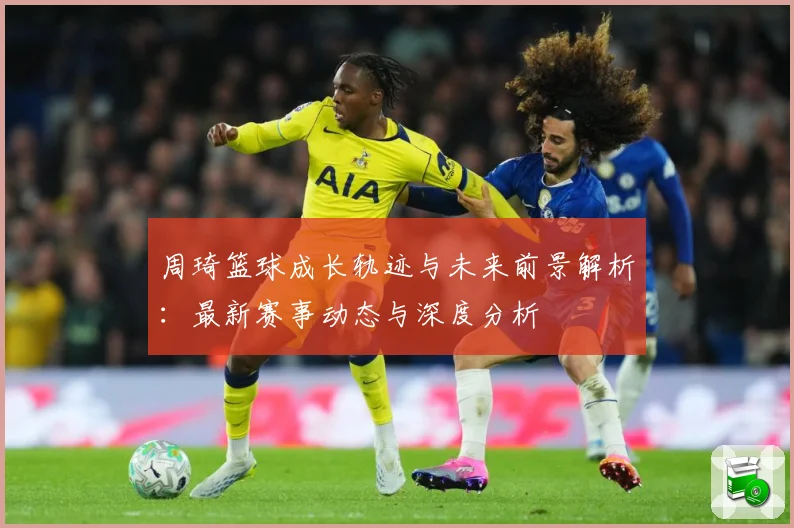 周琦篮球成长轨迹与未来前景解析：最新赛事动态与深度分析