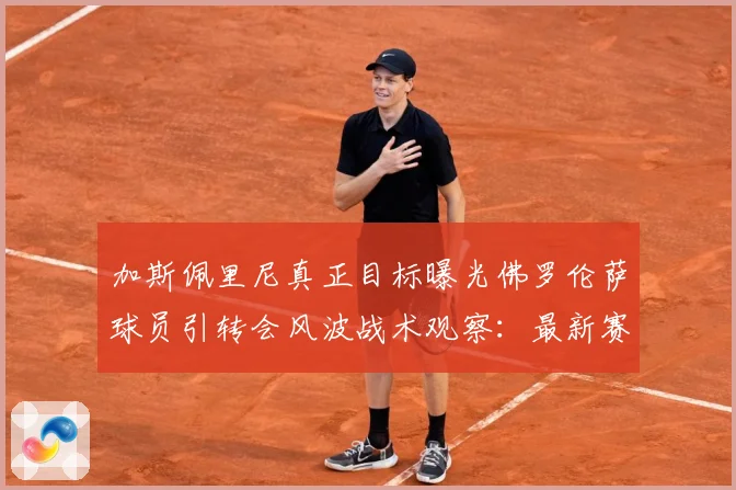 加斯佩里尼真正目标曝光佛罗伦萨球员引转会风波战术观察：最新赛事动态与深度分析