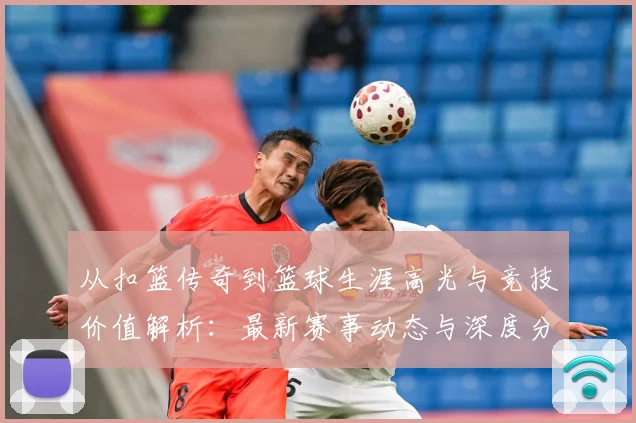 从扣篮传奇到篮球生涯高光与竞技价值解析：最新赛事动态与深度分析
