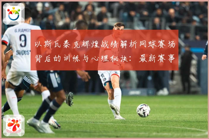 以斯瓦泰克辉煌战绩解析网球赛场背后的训练与心理秘诀：最新赛事动态与深度分析