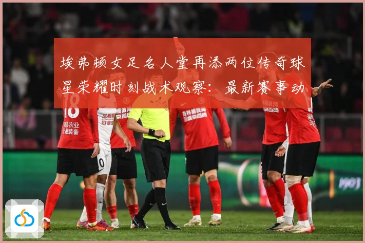 埃弗顿女足名人堂再添两位传奇球星荣耀时刻战术观察：最新赛事动态与深度分析