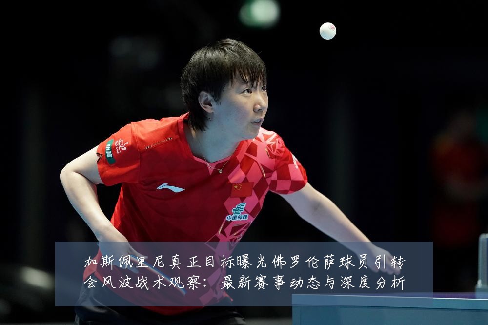 加斯佩里尼真正目标曝光佛罗伦萨球员引转会风波战术观察：最新赛事动态与深度分析