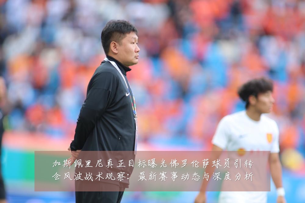 加斯佩里尼真正目标曝光佛罗伦萨球员引转会风波战术观察:最新赛事动态与深度分析