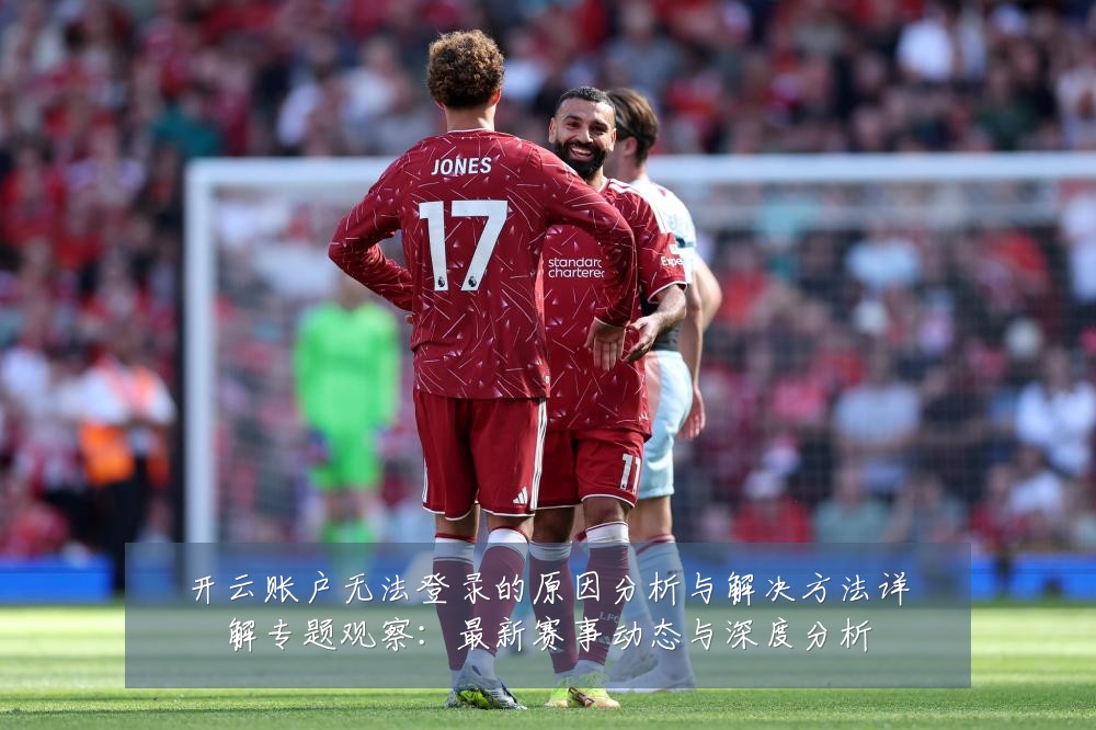 开云账户无法登录的原因分析与解决方法详解专题观察：最新赛事动态与深度分析