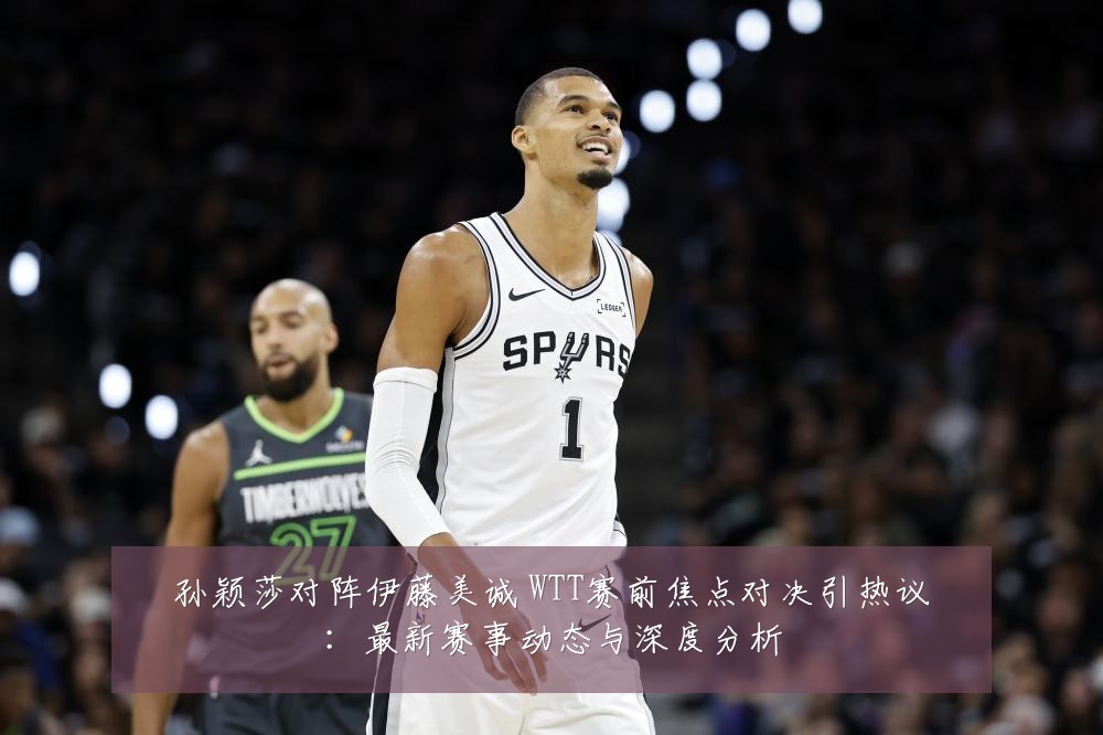 孙颖莎对阵伊藤美诚 WTT赛前焦点对决引热议:最新赛事动态与深度分析