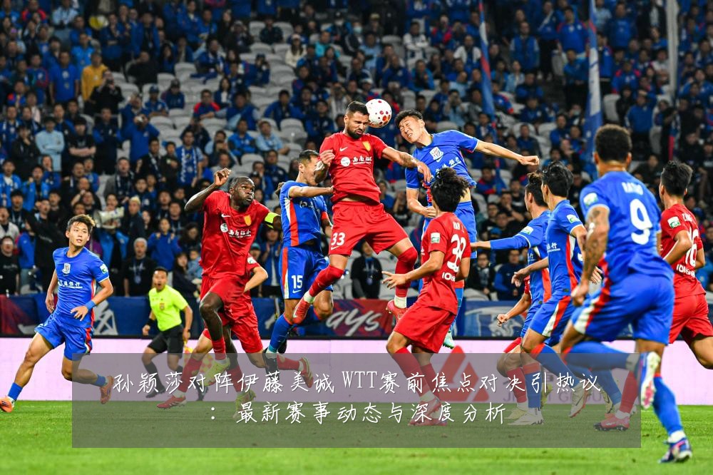 孙颖莎对阵伊藤美诚 WTT赛前焦点对决引热议:最新赛事动态与深度分析